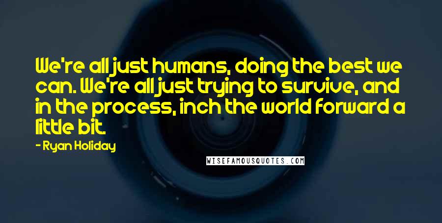 Ryan Holiday Quotes: We're all just humans, doing the best we can. We're all just trying to survive, and in the process, inch the world forward a little bit.