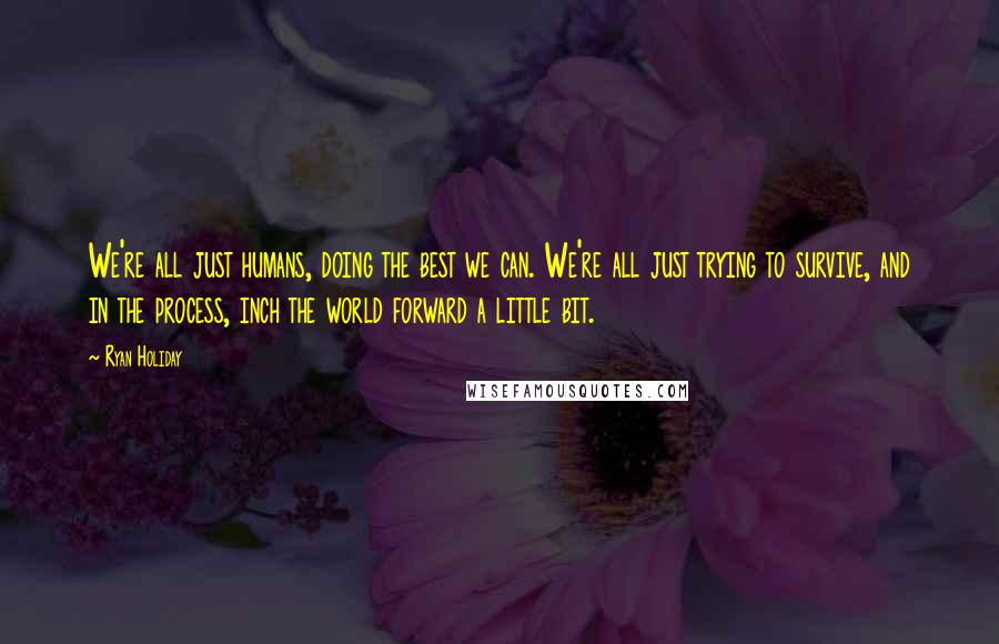 Ryan Holiday Quotes: We're all just humans, doing the best we can. We're all just trying to survive, and in the process, inch the world forward a little bit.