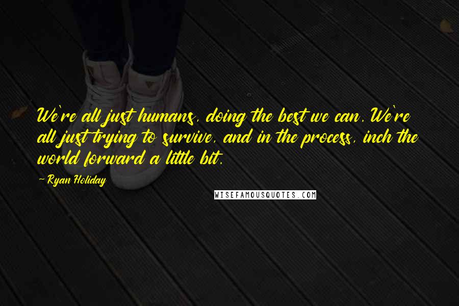 Ryan Holiday Quotes: We're all just humans, doing the best we can. We're all just trying to survive, and in the process, inch the world forward a little bit.