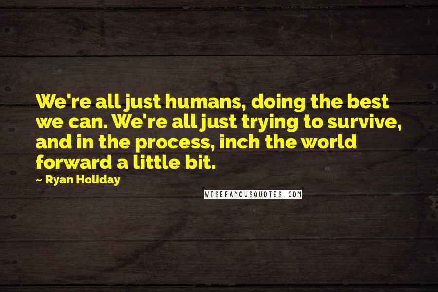 Ryan Holiday Quotes: We're all just humans, doing the best we can. We're all just trying to survive, and in the process, inch the world forward a little bit.