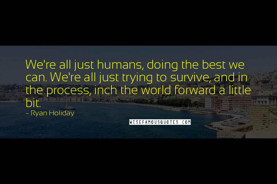 Ryan Holiday Quotes: We're all just humans, doing the best we can. We're all just trying to survive, and in the process, inch the world forward a little bit.