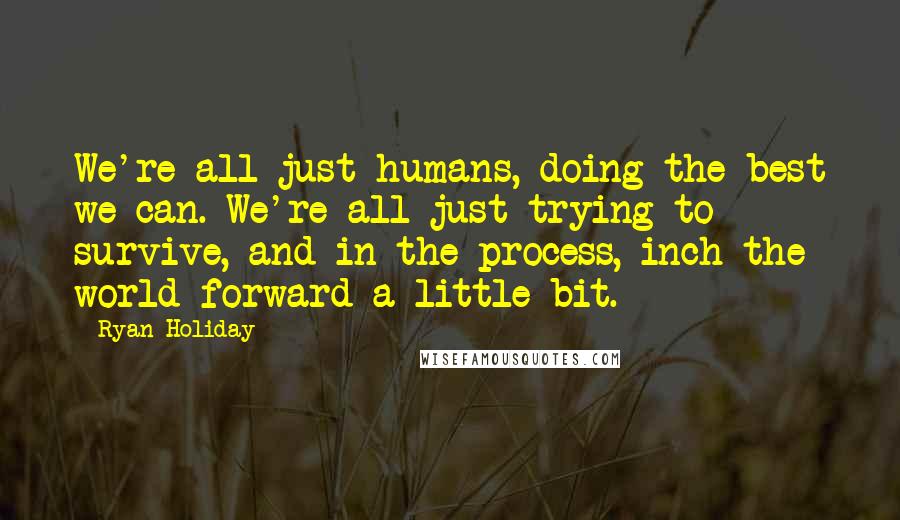 Ryan Holiday Quotes: We're all just humans, doing the best we can. We're all just trying to survive, and in the process, inch the world forward a little bit.