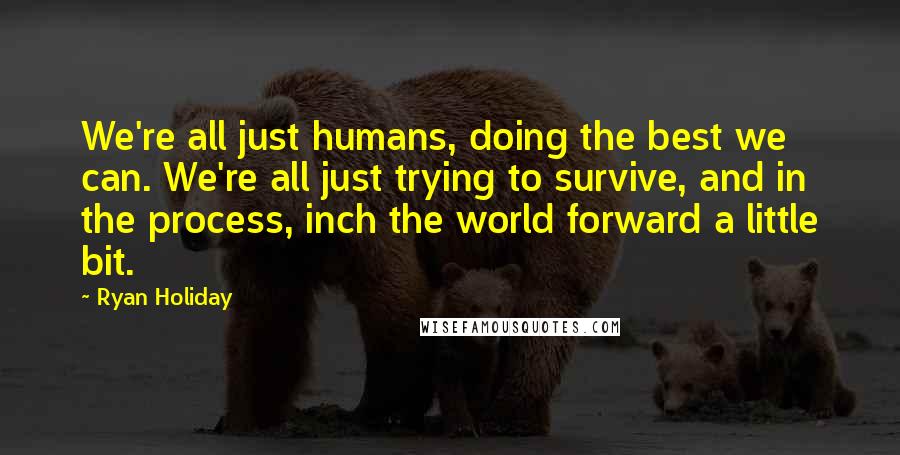 Ryan Holiday Quotes: We're all just humans, doing the best we can. We're all just trying to survive, and in the process, inch the world forward a little bit.