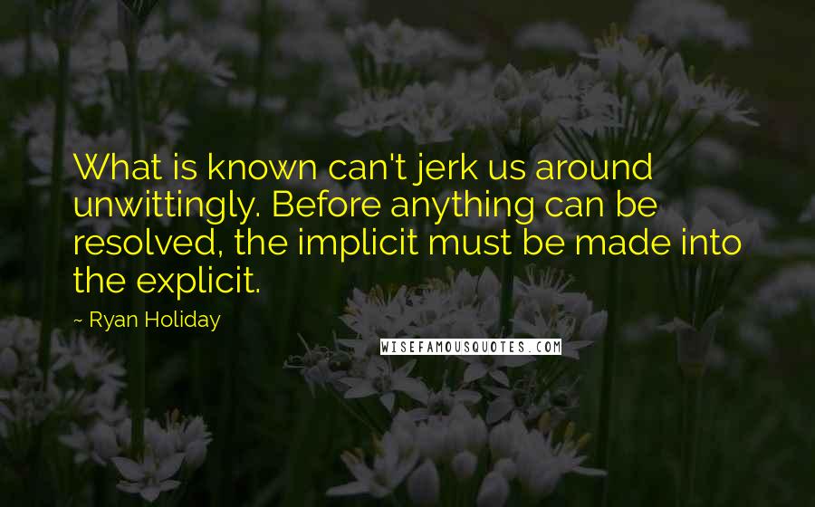 Ryan Holiday Quotes: What is known can't jerk us around unwittingly. Before anything can be resolved, the implicit must be made into the explicit.