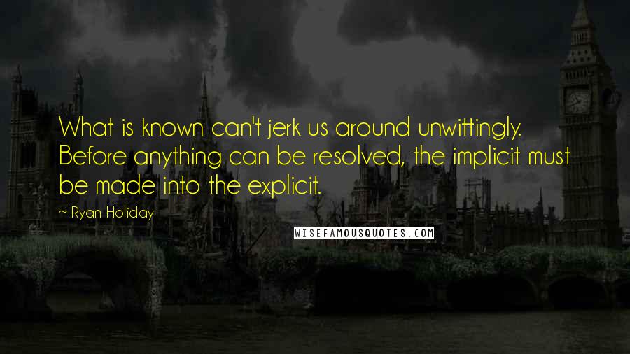 Ryan Holiday Quotes: What is known can't jerk us around unwittingly. Before anything can be resolved, the implicit must be made into the explicit.