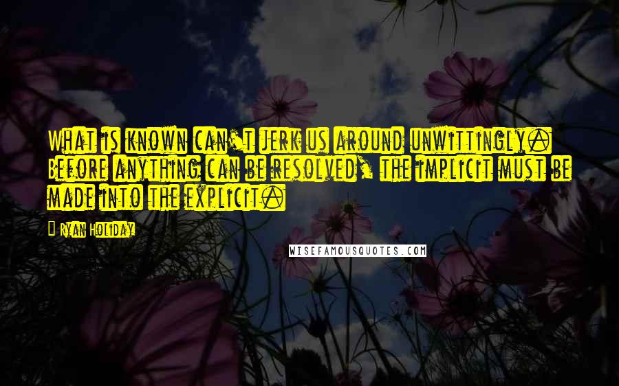 Ryan Holiday Quotes: What is known can't jerk us around unwittingly. Before anything can be resolved, the implicit must be made into the explicit.