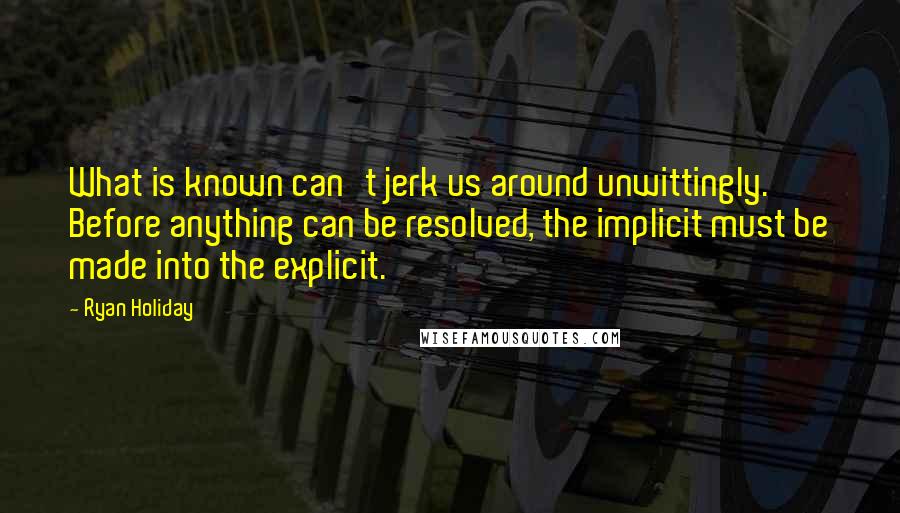 Ryan Holiday Quotes: What is known can't jerk us around unwittingly. Before anything can be resolved, the implicit must be made into the explicit.