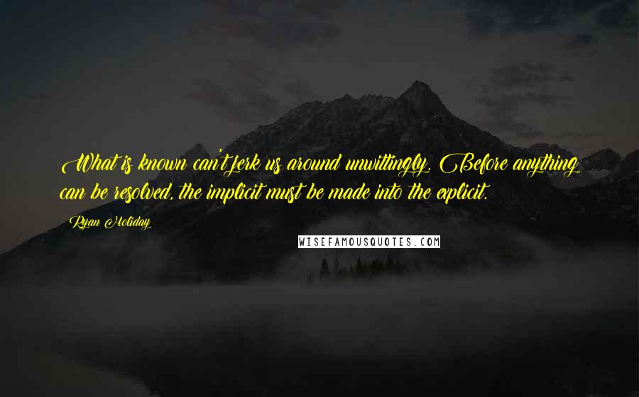 Ryan Holiday Quotes: What is known can't jerk us around unwittingly. Before anything can be resolved, the implicit must be made into the explicit.