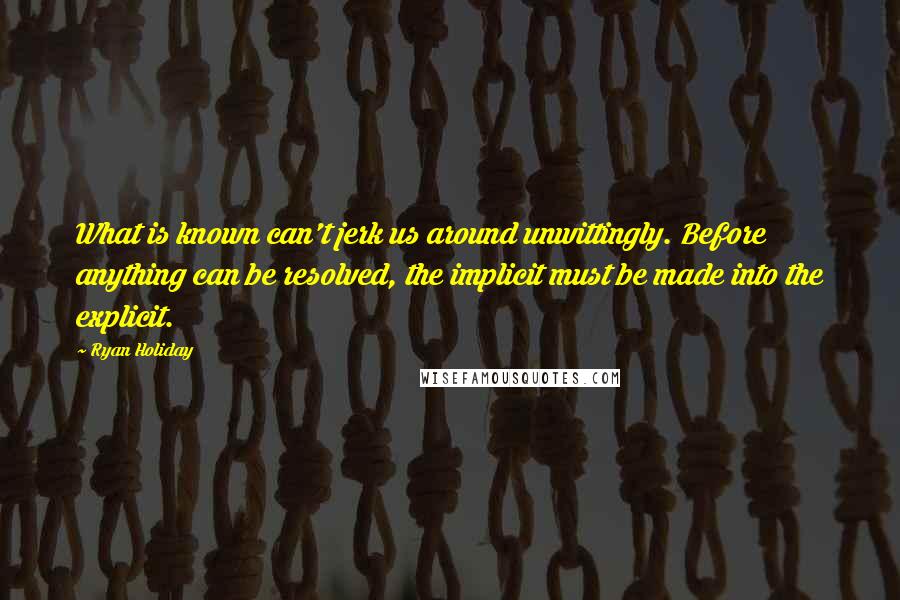 Ryan Holiday Quotes: What is known can't jerk us around unwittingly. Before anything can be resolved, the implicit must be made into the explicit.