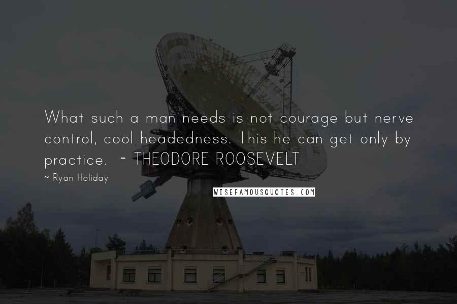 Ryan Holiday Quotes: What such a man needs is not courage but nerve control, cool headedness. This he can get only by practice. - THEODORE ROOSEVELT