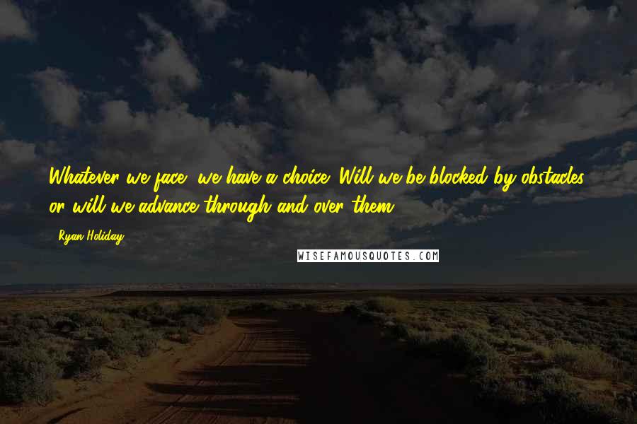 Ryan Holiday Quotes: Whatever we face, we have a choice: Will we be blocked by obstacles, or will we advance through and over them?