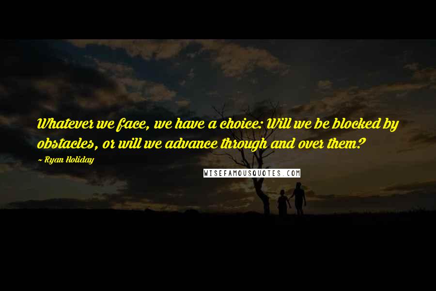 Ryan Holiday Quotes: Whatever we face, we have a choice: Will we be blocked by obstacles, or will we advance through and over them?