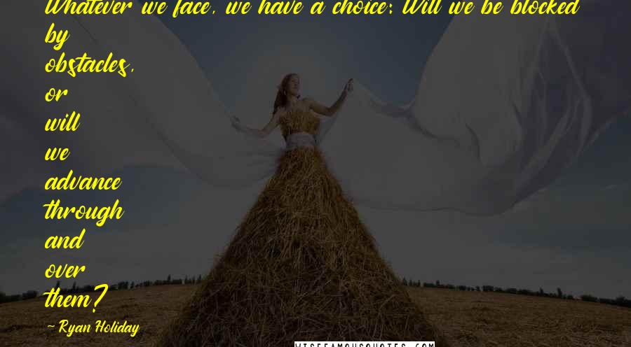 Ryan Holiday Quotes: Whatever we face, we have a choice: Will we be blocked by obstacles, or will we advance through and over them?