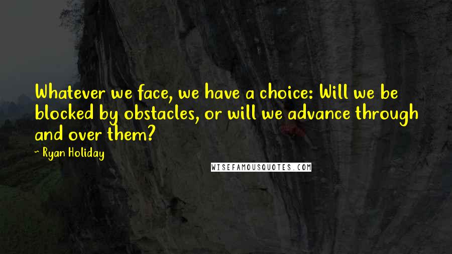 Ryan Holiday Quotes: Whatever we face, we have a choice: Will we be blocked by obstacles, or will we advance through and over them?