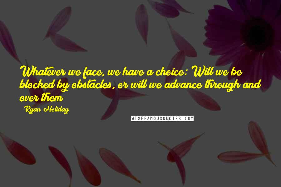 Ryan Holiday Quotes: Whatever we face, we have a choice: Will we be blocked by obstacles, or will we advance through and over them?