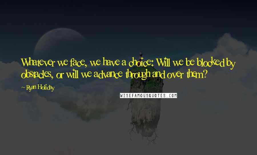 Ryan Holiday Quotes: Whatever we face, we have a choice: Will we be blocked by obstacles, or will we advance through and over them?