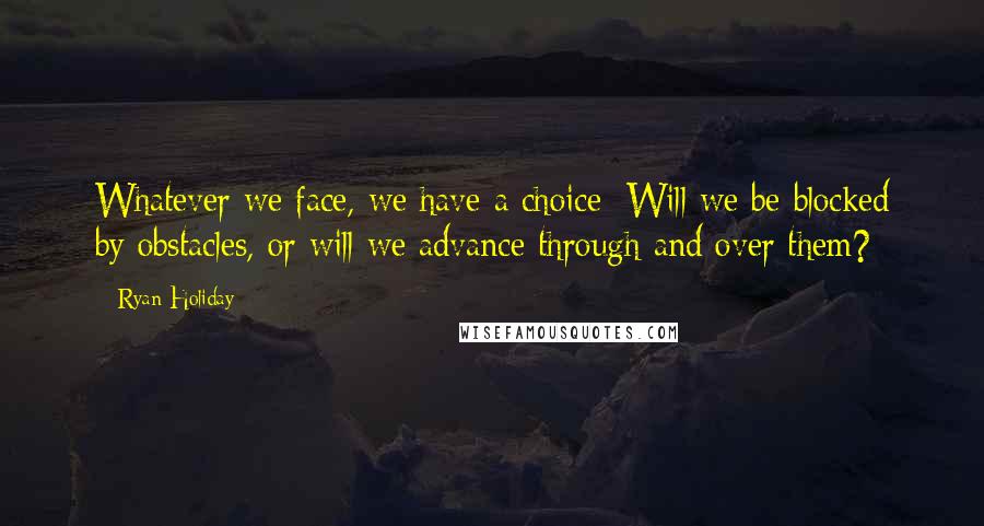 Ryan Holiday Quotes: Whatever we face, we have a choice: Will we be blocked by obstacles, or will we advance through and over them?