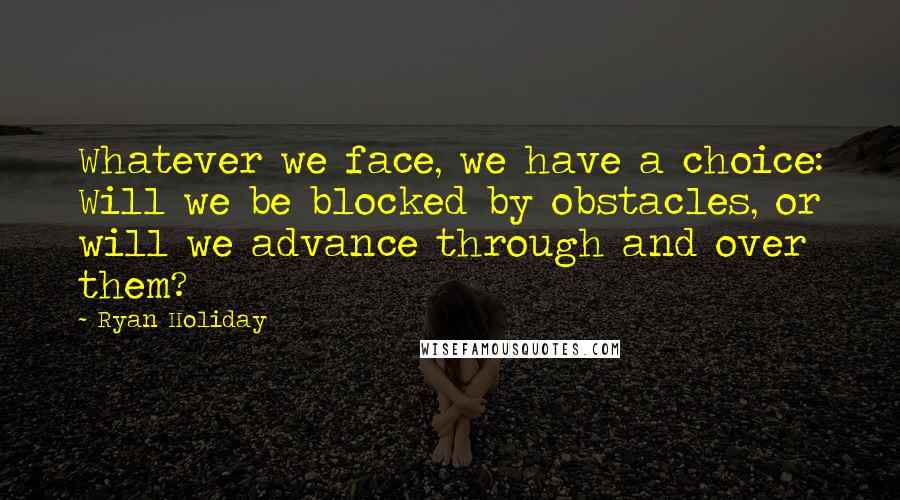 Ryan Holiday Quotes: Whatever we face, we have a choice: Will we be blocked by obstacles, or will we advance through and over them?