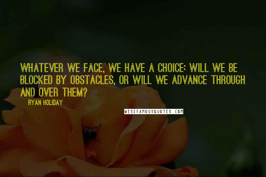 Ryan Holiday Quotes: Whatever we face, we have a choice: Will we be blocked by obstacles, or will we advance through and over them?