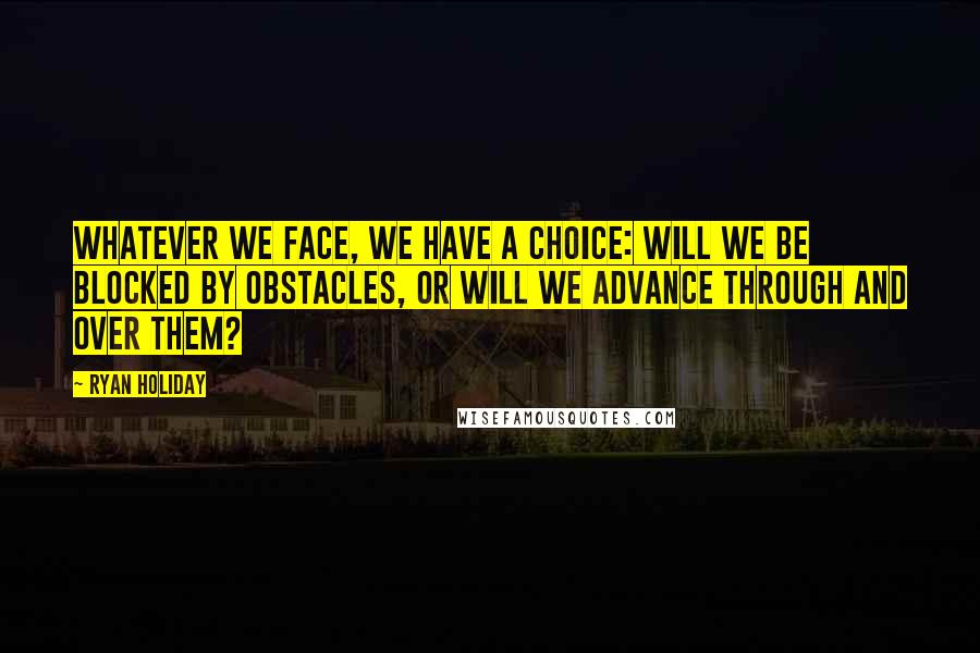 Ryan Holiday Quotes: Whatever we face, we have a choice: Will we be blocked by obstacles, or will we advance through and over them?