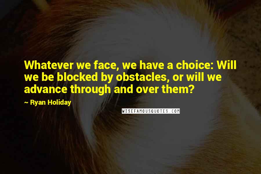 Ryan Holiday Quotes: Whatever we face, we have a choice: Will we be blocked by obstacles, or will we advance through and over them?