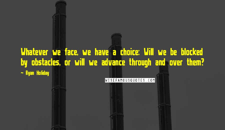 Ryan Holiday Quotes: Whatever we face, we have a choice: Will we be blocked by obstacles, or will we advance through and over them?