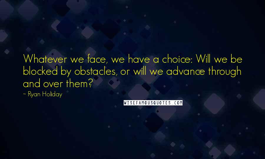 Ryan Holiday Quotes: Whatever we face, we have a choice: Will we be blocked by obstacles, or will we advance through and over them?