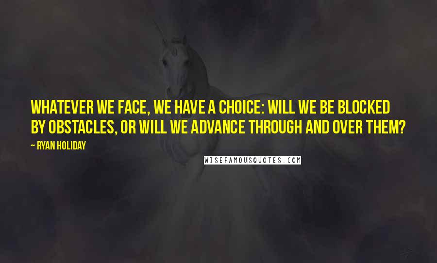 Ryan Holiday Quotes: Whatever we face, we have a choice: Will we be blocked by obstacles, or will we advance through and over them?