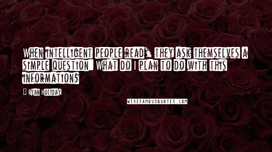 Ryan Holiday Quotes: When intelligent people read, they ask themselves a simple question: What do I plan to do with this information?
