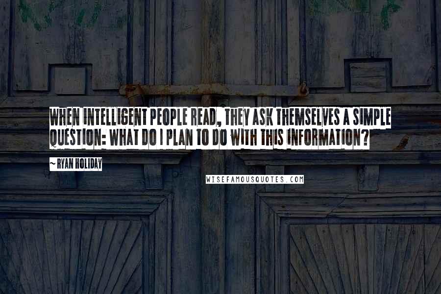 Ryan Holiday Quotes: When intelligent people read, they ask themselves a simple question: What do I plan to do with this information?