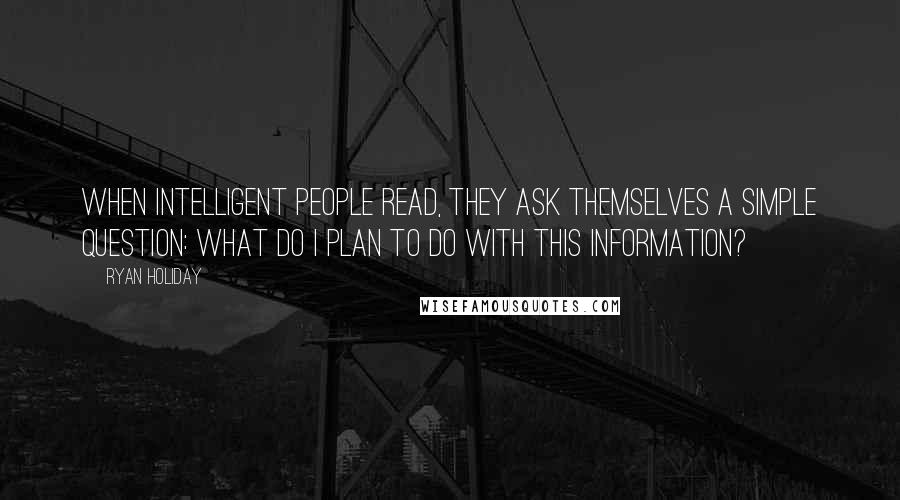 Ryan Holiday Quotes: When intelligent people read, they ask themselves a simple question: What do I plan to do with this information?