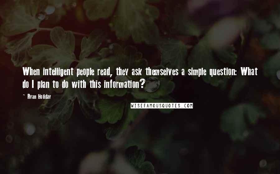 Ryan Holiday Quotes: When intelligent people read, they ask themselves a simple question: What do I plan to do with this information?