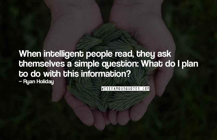 Ryan Holiday Quotes: When intelligent people read, they ask themselves a simple question: What do I plan to do with this information?