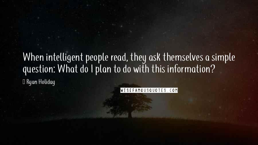 Ryan Holiday Quotes: When intelligent people read, they ask themselves a simple question: What do I plan to do with this information?