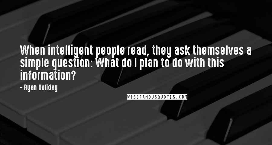 Ryan Holiday Quotes: When intelligent people read, they ask themselves a simple question: What do I plan to do with this information?