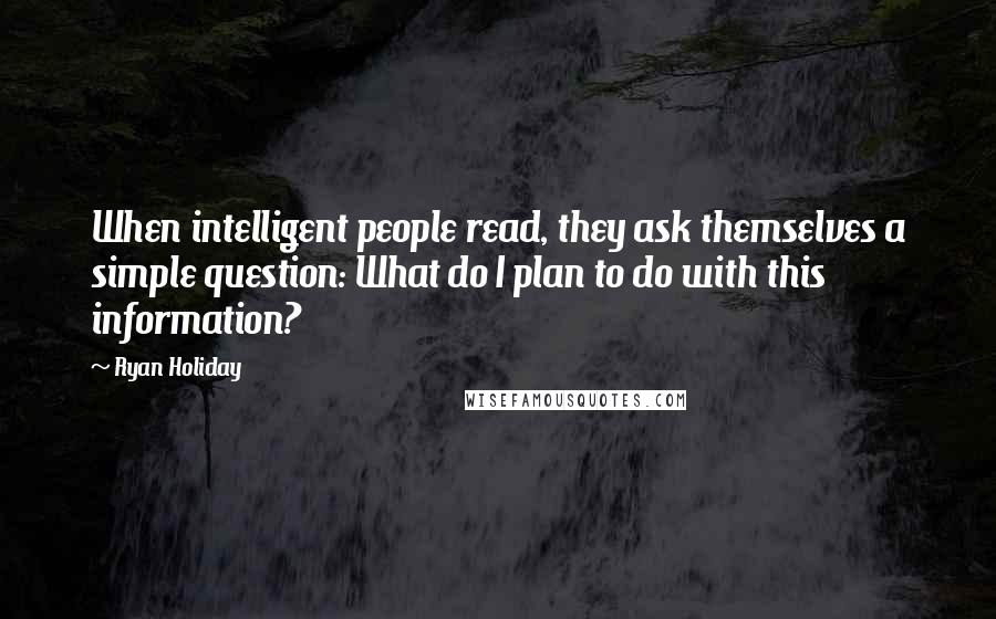 Ryan Holiday Quotes: When intelligent people read, they ask themselves a simple question: What do I plan to do with this information?