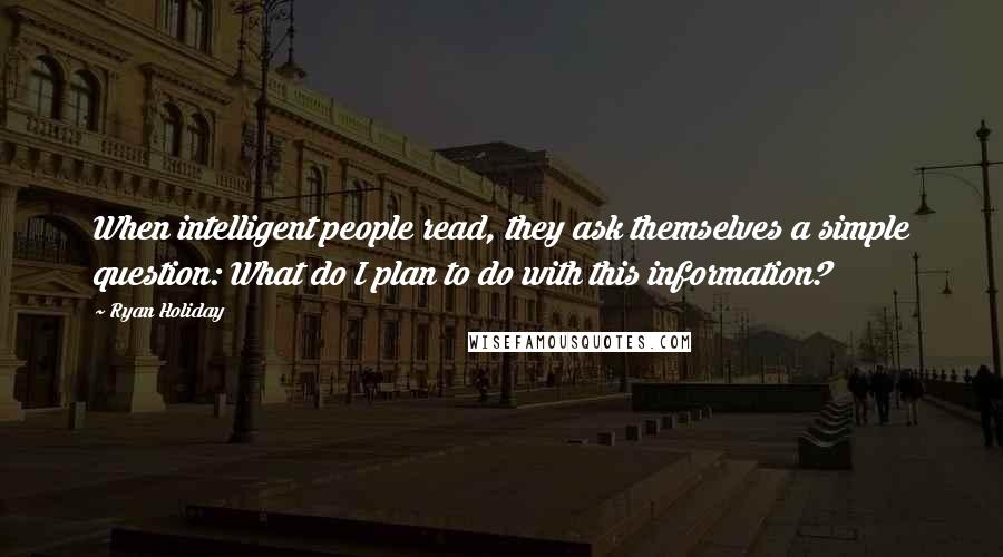 Ryan Holiday Quotes: When intelligent people read, they ask themselves a simple question: What do I plan to do with this information?