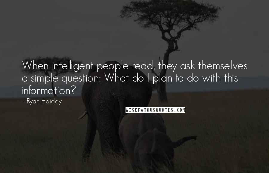 Ryan Holiday Quotes: When intelligent people read, they ask themselves a simple question: What do I plan to do with this information?