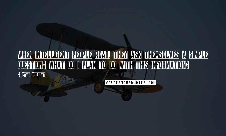 Ryan Holiday Quotes: When intelligent people read, they ask themselves a simple question: What do I plan to do with this information?