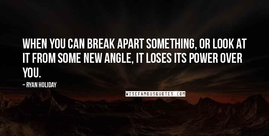 Ryan Holiday Quotes: When you can break apart something, or look at it from some new angle, it loses its power over you.