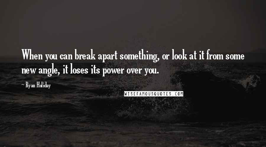 Ryan Holiday Quotes: When you can break apart something, or look at it from some new angle, it loses its power over you.