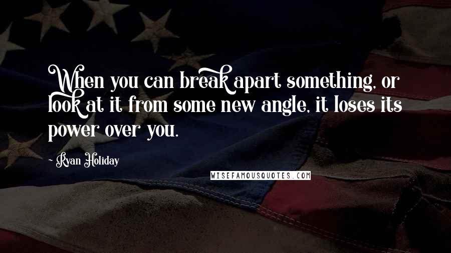 Ryan Holiday Quotes: When you can break apart something, or look at it from some new angle, it loses its power over you.