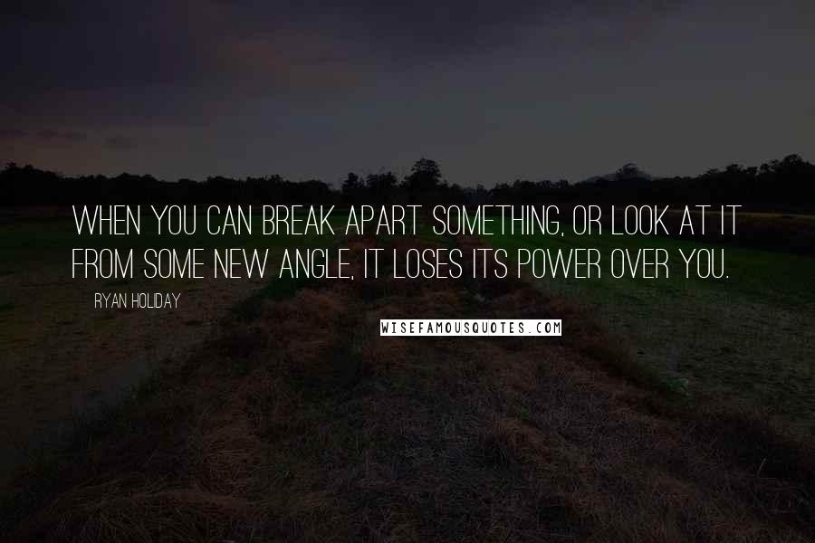 Ryan Holiday Quotes: When you can break apart something, or look at it from some new angle, it loses its power over you.