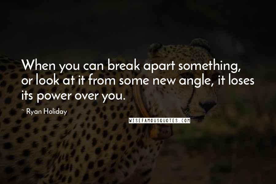 Ryan Holiday Quotes: When you can break apart something, or look at it from some new angle, it loses its power over you.