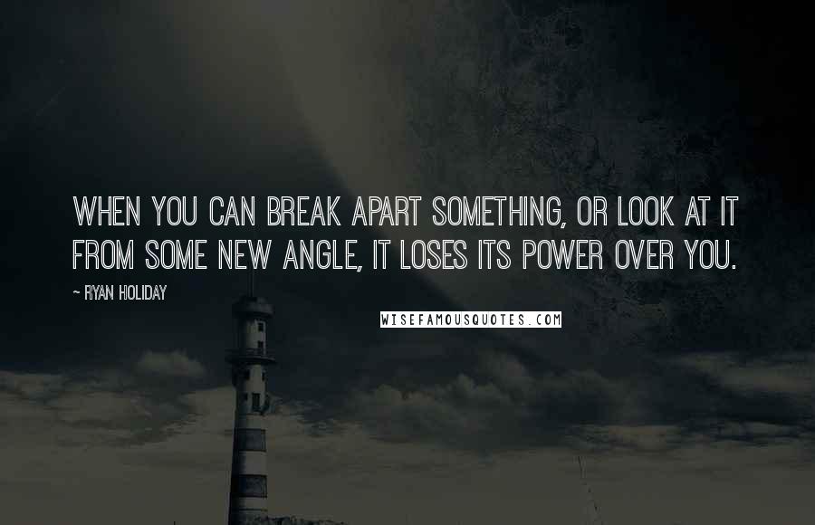 Ryan Holiday Quotes: When you can break apart something, or look at it from some new angle, it loses its power over you.