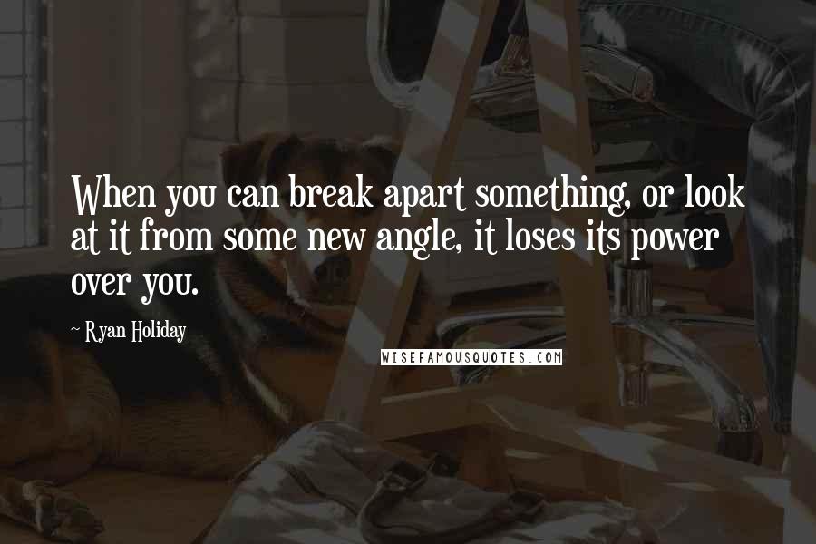 Ryan Holiday Quotes: When you can break apart something, or look at it from some new angle, it loses its power over you.