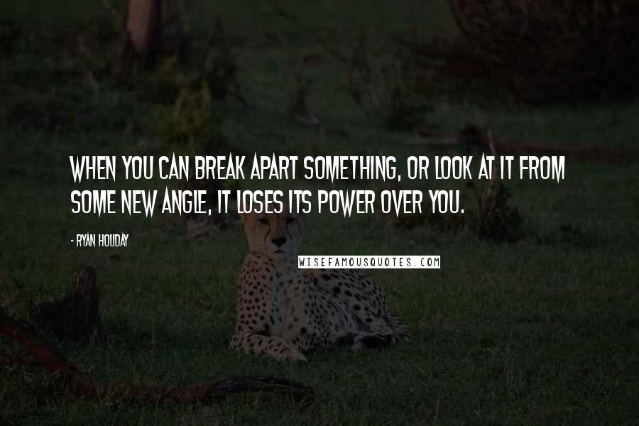 Ryan Holiday Quotes: When you can break apart something, or look at it from some new angle, it loses its power over you.