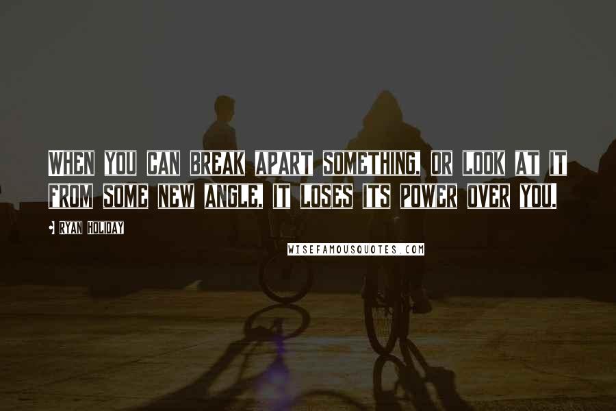 Ryan Holiday Quotes: When you can break apart something, or look at it from some new angle, it loses its power over you.