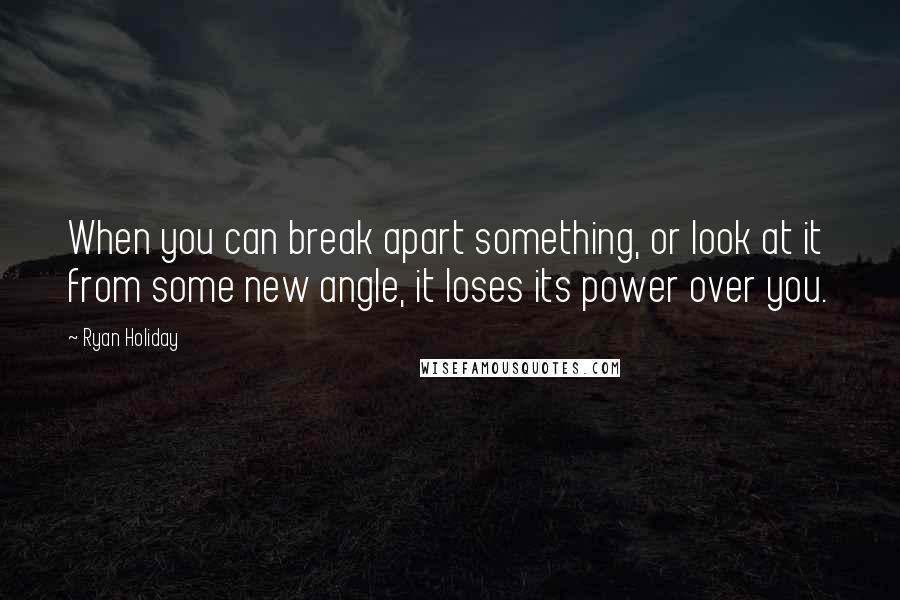 Ryan Holiday Quotes: When you can break apart something, or look at it from some new angle, it loses its power over you.