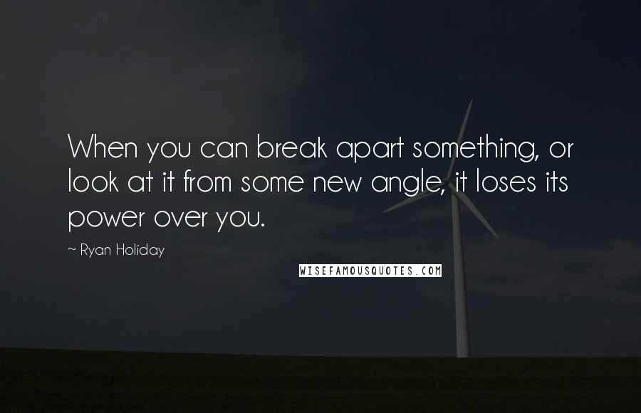 Ryan Holiday Quotes: When you can break apart something, or look at it from some new angle, it loses its power over you.